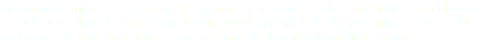 Un gruppo di artisti e animatori che vi trasporterà in un mondo magico e divertente ricco di fantasia e creatività. Giocolieri e trampolieri per divertire grandi e piccini, bolle di sapone giganti e giochi di fuoco per catturare la vostra attenzione. Lasciati incantare dagli spettacoli in ogni occasione. 