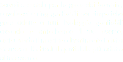 Scivoli e castelli per la gioia dei bambini, cavallucci e ring gonfiabili per simpatiche gare adatte a tutti. Noleggia gonfiabili creando e arricchendo il tuo evento, assicurando il massimo divertimento in tutta sicurezza. Richiedi il gonfiabile più adatto al tuo evento.